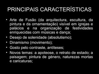 PRINCIPAIS CARACTERÍSTICAS
• Arte de Fusão (da arquitectura, escultura, da
  pintura e da ornamentação) visível em igrejas e
  palácios e na organização de festividades
  enriquecidas com músicas e dança;
• Desejo de solenidade (absolutismo);
• Dinamismo (movimento);
• Gosto pelo contraste, antíteses;
• Novos temas: a apoteose, o retrato de estado; a
  paisagem; pintura de género, naturezas mortas
  e caricaturas;
 