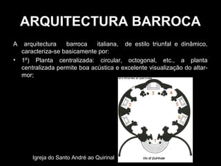 ARQUITECTURA BARROCA
A    arquitectura   barroca    italiana, de estilo triunfal e dinâmico,
    caracteriza-se basicamente por:
•   1º) Planta centralizada: circular, octogonal, etc., a planta
    centralizada permite boa acústica e excelente visualização do altar-
    mor;




        Igreja do Santo André ao Quirinal
 