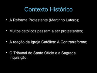 Contexto Histórico
• A Reforma Protestante (Martinho Lutero);
• Muitos católicos passam a ser protestantes;
• A reação da Igreja Católica: A Contrarreforma;
• O Tribunal do Santo Ofício e a Sagrada
Inquisição.
 