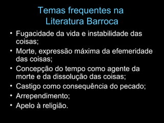 Temas frequentes na
Literatura Barroca
• Fugacidade da vida e instabilidade das
coisas;
• Morte, expressão máxima da efemeridade
das coisas;
• Concepção do tempo como agente da
morte e da dissolução das coisas;
• Castigo como consequência do pecado;
• Arrependimento;
• Apelo à religião.
 