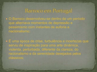  O Barroco desenvolveu-se dentro de um período
que alternava momentos de depressão e
pessimismo com instantes de euforia e
nacionalismo;
 É uma época de crise, turbulência e incertezas que
serviu de inspiração para uma arte dinâmica,
violenta, perturbada, diferente da clareza, do
racionalismo e da serenidade desejados pelos
clássicos;
 