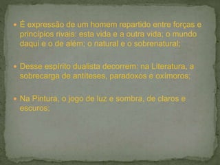  É expressão de um homem repartido entre forças e
princípios rivais: esta vida e a outra vida; o mundo
daqui e o de além; o natural e o sobrenatural;
 Desse espírito dualista decorrem: na Literatura, a
sobrecarga de antíteses, paradoxos e oxímoros;
 Na Pintura, o jogo de luz e sombra, de claros e
escuros;
 