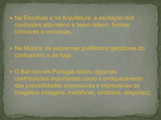  Na Escultura e na Arquitetura, a excitação dos
contrastes alto-relevo e baixo-relevo, formas
côncavas e convexas;
 Na Música, os esquemas polifônicos geradores do
contraponto e da fuga;
 O Barroco em Portugal deixou algumas
contribuições importantes como o enriquecimento
das possibilidades expressivas e impressivas da
imagética (imagens, metáforas, símbolos, alegorias);
 