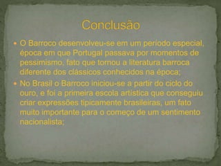  O Barroco desenvolveu-se em um período especial,
época em que Portugal passava por momentos de
pessimismo, fato que tornou a literatura barroca
diferente dos clássicos conhecidos na época;
 No Brasil o Barroco iniciou-se a partir do ciclo do
ouro, e foi a primeira escola artística que conseguiu
criar expressões tipicamente brasileiras, um fato
muito importante para o começo de um sentimento
nacionalista;
 