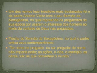  Um dos nomes luso-brasileiro mais destacados foi o
do padre Antonio Vieira com o seu Sermão da
Sexagésima, no qual repreende os pregadores de
sua época por usarem o interesse dos homens ao
invés da vontade de Deus nas pregações.
 Trecho do Sermão da Sexagésima, no qual o padre
critica seus contemporâneos:
 “Ter nome de pregador, ou ser pregador de nome,
não importa nada; as ações, a vida, o exemplo, as
obras, são as que convertem o mundo.”
 