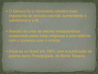  O barroco foi o movimento artístico mais
importante do período colonial, aumentando o
catolicismo e a fé;
 Nasceu da crise de valores renascentistas
ocasionado pelas lutas religiosas e pela falência
com o comercio com o oriente;
 Inicia-se no Brasil em 1601, com a publicação do
poema épico Prosopopéia, de Bento Teixeira;
 