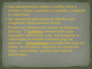  Seu rebuscamento reflete o conflito entre o
homem e Deus, o pecado e o perdão, o material
e o espiritual;
 Se caracteriza pela busca do detalhe num
exagerado rebuscamento formal;
 Podem ser notados dois estilos na literatura
Barroca : O Cultismo caracterizado pela
linguagem rebuscada, culta, extravagante; a
valorização do detalhe mediante jogo de
palavras . Conceptismo marcada pelo jogo de
idéias, de conceitos, seguindo um raciocínio
lógico, racionalista, usando uma retórica
aprimorada .
 