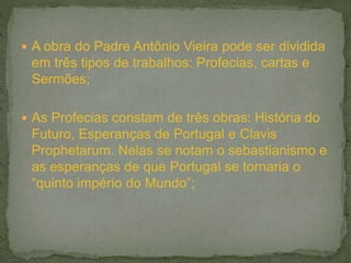  A obra do Padre Antônio Vieira pode ser dividida
em três tipos de trabalhos: Profecias, cartas e
Sermões;
 As Profecias constam de três obras: História do
Futuro, Esperanças de Portugal e Clavis
Prophetarum. Nelas se notam o sebastianismo e
as esperanças de que Portugal se tornaria o
“quinto império do Mundo”;
 