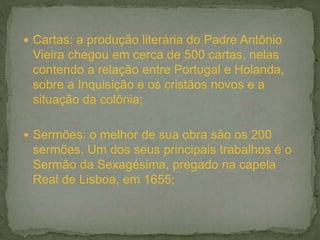  Cartas: a produção literária do Padre Antônio
Vieira chegou em cerca de 500 cartas, nelas
contendo a relação entre Portugal e Holanda,
sobre a Inquisição e os cristãos novos e a
situação da colônia;
 Sermões: o melhor de sua obra são os 200
sermões. Um dos seus principais trabalhos é o
Sermão da Sexagésima, pregado na capela
Real de Lisboa, em 1655;
 