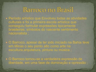  Período artístico que Envolveu todas as atividades
culturais e foi a primeira escola artística que
conseguiu formular expressões tipicamente
brasileiras, símbolos do nascente sentimento
nacionalista ;
 O Barroco, apesar de ter sido iniciado na Bahia teve
em Minas o seu ponto alto como arte na
escultura,arquitetura, pintura ou música ;
 O Barroco tornou-se a verdadeira expressão de
liberdade, em uma fase de dominação e opressão ;
 