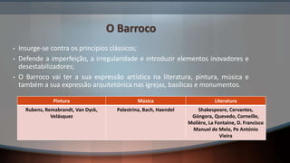 O Barroco
• Insurge-se contra os princípios clássicos;
• Defende a imperfeição, a irregularidade e introduzir elementos inovadores e
desestabilizadores;
• O Barroco vai ter a sua expressão artística na literatura, pintura, música e
também a sua expressão arquitetónica nas igrejas, basílicas e monumentos.
Pintura Música Literatura
Rubens, Remabrandt, Van Dyck,
Velásquez
Palestrina, Bach, Haendel Shakespeare, Cervantes,
Góngora, Quevedo, Corneille,
Molière, La Fontaine, D. Francisco
Manuel de Melo, Pe António
Vieira
 