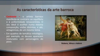 As características da arte barroca
• Contraste – o artista barroco
manifesta-se contrário ao equilíbrio
e à uniformidade renascentista. O
seu ideal é acolher numa mesma
composição, visões distintas, e até,
antagónicas, de um mesmo tema.
• Em quadros de temática mitológica,
por exemplo, os deuses aparecem
misturados com personagens do
povo.
Rubens, Vénus e Adónis
 