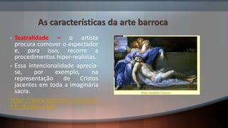 As características da arte barroca
• Teatralidade – o artista
procura comover o espectador
e, para isso, recorre a
procedimentos hiper-realistas.
• Essa intencionalidade aprecia-
se, por exemplo, na
representação de Cristos
jacentes em toda a imaginária
sacra.
https://www.youtube.com/watc
h?v=Eyjl6xwtAZg
 
