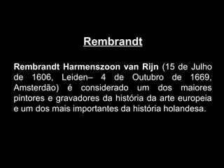 Rembrandt

Rembrandt Harmenszoon van Rijn (15 de Julho
de 1606, Leiden– 4 de Outubro de 1669,
Amsterdão) é considerado um dos maiores
pintores e gravadores da história da arte europeia
e um dos mais importantes da história holandesa.
 