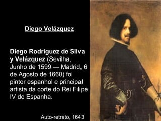 Diego Velázquez


Diego Rodríguez de Silva
y Velázquez (Sevilha,
Junho de 1599 — Madrid, 6
de Agosto de 1660) foi
pintor espanhol e principal
artista da corte do Rei Filipe
IV de Espanha.


           Auto-retrato, 1643
 