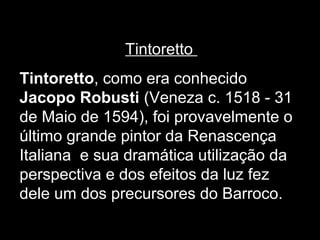 Tintoretto
Tintoretto, como era conhecido
Jacopo Robusti (Veneza c. 1518 - 31
de Maio de 1594), foi provavelmente o
último grande pintor da Renascença
Italiana e sua dramática utilização da
perspectiva e dos efeitos da luz fez
dele um dos precursores do Barroco.
 