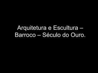 Arquitetura e Escultura –
Barroco – Século do Ouro.
 