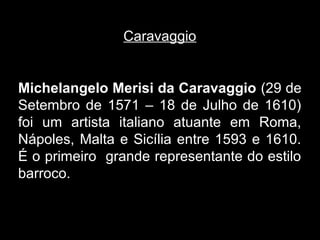Caravaggio


Michelangelo Merisi da Caravaggio (29 de
Setembro de 1571 – 18 de Julho de 1610)
foi um artista italiano atuante em Roma,
Nápoles, Malta e Sicília entre 1593 e 1610.
É o primeiro grande representante do estilo
barroco.
 