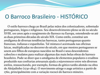 O Barroco Brasileiro - HISTÓRICO 
O estilo barroco chega ao Brasil pelas mãos dos colonizadores, sobretudo 
portugueses, leigos e religiosos. Seu desenvolvimento pleno se dá no século 
XVIII, 100 anos após o surgimento do Barroco na Europa, estendendo-se até 
as duas primeiras décadas do século XIX. Como estilo, constitui um 
amálgama de diversas tendências barrocas, tanto portuguesas quanto 
francesas, italianas e espanholas. Tal mistura é acentuada nas oficinas 
laicas, multiplicadas no decorrer do século, em que mestres portugueses se 
unem aos filhos de europeus nascidos no Brasil e seus descendentes 
caboclos e mulatos para realizar algumas das mais belas obras do barroco 
brasileiro. Pode-se dizer que o amálgama de elementos populares e eruditos 
produzido nas confrarias artesanais ajuda a rejuvenescer entre nós diversos 
estilos, ressuscitando, por exemplo, formas do gótico tardio alemão na obra 
de Aleijadinho (1730-1814). O movimento atinge o auge artístico a partir de 
1760, principalmente com a variação rococó do barroco mineiro. 
 