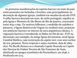 As primeiras manifestações do espírito barroco no resto do país 
estão presentes em fachadas e frontões, mas principalmente na 
decoração de algumas igrejas, também em meados do século XVII. 
A talha barroca dourada em ouro, de estilo português, espalha-se 
pela Igreja e Mosteiro de São Bento do Rio de Janeiro, construída 
entre 1633 e 1691. Os motivos folheares, a multidão de anjinhos e 
pássaros, a figura dinâmica da Virgem no retábulo-mor, projetam 
um ambiente barroco no interior de uma arquitetura clássica. A 
vegetação barroca é introduzida na Bahia no fim do séc. XVII na 
decoração, por exemplo, da antiga Igreja dos Jesuítas, atual Igreja 
Catedral Basílica, cuja construção da capela-mor, com seus cachos 
de uva, pássaros, flores tropicais e anjos-meninos, data de 1665- 
1670. No Recife destaca-se a chamada Capela Dourada ou Capela 
dos Noviços da Ordem Terceira de São Francisco de Assis, 
idealizada no apogeu econômico de Pernambuco, em 1696, e 
finalizada em 1724. 
 