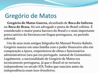 Gregório de Matos 
Gregório de Matos Guerra, alcunhado de Boca do Inferno 
ou Boca de Brasa, foi um advogado e poeta do Brasil colônia. É 
considerado o maior poeta barroco do Brasil e o mais importante 
poeta satírico da literatura em língua portuguesa, no período 
colonial. 
Um de seus mais antigos biógrafos foi Manuel Pereira Rabelo. 
Gregório nasceu em uma família com o poder financeiro alto em 
comparação a época, empreiteiros de obras e funcionários 
administrativos (seu pai era português, natural de Guimarães). 
Legalmente, a nacionalidade de Gregório de Matos era 
tecnicamente portuguesa, já que o Brasil só se tornaria 
independente no século XIX.Todos que nasciam antes da 
independência eram luso-brasileiros. 
 