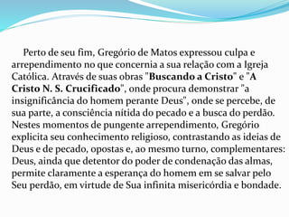 Perto de seu fim, Gregório de Matos expressou culpa e 
arrependimento no que concernia a sua relação com a Igreja 
Católica. Através de suas obras "Buscando a Cristo" e "A 
Cristo N. S. Crucificado", onde procura demonstrar "a 
insignificância do homem perante Deus", onde se percebe, de 
sua parte, a consciência nítida do pecado e a busca do perdão. 
Nestes momentos de pungente arrependimento, Gregório 
explicita seu conhecimento religioso, contrastando as ideias de 
Deus e de pecado, opostas e, ao mesmo turno, complementares: 
Deus, ainda que detentor do poder de condenação das almas, 
permite claramente a esperança do homem em se salvar pelo 
Seu perdão, em virtude de Sua infinita misericórdia e bondade. 
 
