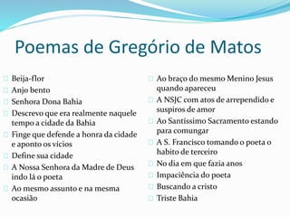 Poemas de Gregório de Matos 
Beija-flor 
Anjo bento 
Senhora Dona Bahia 
Descrevo que era realmente naquele 
tempo a cidade da Bahia 
Finge que defende a honra da cidade 
e aponto os vícios 
Define sua cidade 
A Nossa Senhora da Madre de Deus 
indo lá o poeta 
Ao mesmo assunto e na mesma 
ocasião 
Ao braço do mesmo Menino Jesus 
quando apareceu 
A NSJC com atos de arrependido e 
suspiros de amor 
Ao Santíssimo Sacramento estando 
para comungar 
A S. Francisco tomando o poeta o 
habito de terceiro 
No dia em que fazia anos 
Impaciência do poeta 
Buscando a cristo 
Triste Bahia 
 