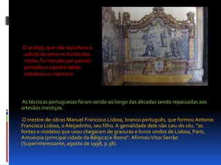       O azulejo, que não suportava a subida da serra no lombo das mulas, foi trocado por painéis pintados e a pedra sabão substituiu o mármore. As técnicas portuguesas foram sendo ao longo das décadas sendo repassadas aos artesãos mestiços. O mestre-de-obras Manuel Francisco Lisboa, branco português, que formou Antonio Francisco Lisboa, o Aleijadinho, seu filho. A genialidade dele não caiu do céu. “as fontes e modelos que usou chegaram de gravuras e livros vindos de Lisboa, Paris, Antuérpia (principal cidade da Bélgica) e Roma”. Afirmou Vitor Serrão (Superinteressante, agosto de 1998, p.38).