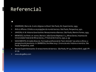 ReferencialIANDRADE, Mario de. A arte religiosa no Brasil. São Paulo, Ed. Experimento, 1993.ÁVILA, Affonso. O lúdico e as projeções do mundo barroco. São Paulo, Perspectiva, 1971.JANSON, H. W. Historia Geral da Arte: Renascimento e Barroco. São Paulo, Martins Fontes, 1993.MENESES, Ivo Porto  et  outros. Barroco: João Gomes Baptista. V. 5, Minas Gerais, Impressa da Universidade Federal de Minas Gerais, 7º Festival de Inverno, 1973. p. 99NASCIMENTO, Erinaldo Alves do. Formação profissional do “bom silvícola” nas artes e ofícios: a perspectiva do jesuitismo. In: BARBOSA, Ana Mae (org.). Ensino da arte: história e memória. São Paulo, Perspectiva, 2008.Revista Superinteressante. O renascimento do barroco.  São Paulo, Nº 131, Editora Abril, 1998. PP. 30-39.www.abcgallery.com
