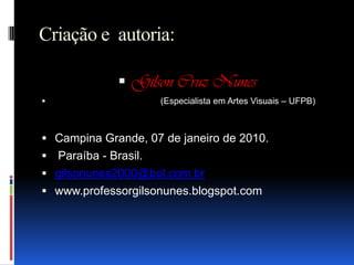 Criação e  autoria:Gilson Cruz Nunes                                           (Especialista em Artes Visuais – UFPB)Campina Grande, 07 de janeiro de 2010. Paraíba - Brasil.gilsonunes2000@bol.com.brwww.professorgilsonunes.blogspot.com