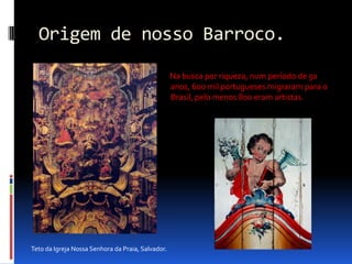 Origem de nosso Barroco.       Na busca por riqueza, num período de 50 anos, 600 mil portugueses migraram para o Brasil, pelo menos 800 eram artistas.Teto da Igreja Nossa Senhora da Praia, Salvador.