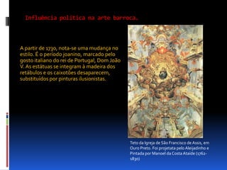 Influência política na arte barroca.A partir de 1730, nota-se uma mudança no estilo. É o período joanino, marcado pelo gosto italiano do rei de Portugal, Dom João V. As estátuas se integram à madeira dos retábulos e os caixotões desaparecem, substituídos por pinturas ilusionistas.Teto da Igreja de São Francisco de Assis, em Ouro Preto. Foi projetata pelo Aleijadinho e Pintada por Manoel da Costa Ataíde (1762-1830)