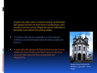         A partir de 1760, com o ciclo do rococó, as fachadas das igrejas tornam-se mais leves e audaciosas, com curvas e contra-curvas, elegantes torres redondas e portadas com relevos em pedra-sabão. O interior são claros e arejados, e a luz natural enfatiza a ornamentação sobre fundos caiados de branco. A exemplo das Igrejas de Nossa Senhora do Carmo (1766) em Ouro Preto e de São Francisco de Assis 1774) em São João del Rey, projetadas por Aleijadinho. Igreja Nossa Senhora do Rosário, 1730-1760 – Ouro Preto.