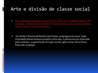 Arte e divisão de classe socialPara cada seguimento social existia uma ordem ou irmandade religiosa. Por exemplo, a Ordem Terceira de São Francisco de Assis, não aceitava mulatos, negros, judeus, mouros e heréticos. Já a Ordem Terceira do Rosário dos Pretos, congregava escravos. Cada irmandade dessas tentava competir entre elas, o prêmio era ser enterrado pela confraria – a garantia de um lugar no céu, após morte. Só em Ouro Preto são 25 igrejas.