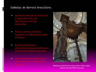 Símbolos do Barroco brasileiro.Cachos e ramos de uva evocavam o sangue de cristo, que adornavam as colunas contorcidas.Palmas: os feixes de folhas sugeriam o triunfo de Jesus sobre o martírio.Espinhos estilizados e emaranhados ásperos lembravam a consciência da dor do pecado. Flores: São representações da beleza da alma e da fugacidade das coisas.Baldaquino de Bernini (1633) sobre o altar-papal – Basílica de São Pedro Vaticano