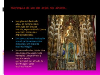 Hierarquia do uso dos anjos nos altares.Nos planos inferior do altar,  os meninos com indicação dos órgãos sexuais, representando quem se acham presos aos impulsos sexuais.Um pouco acima a indicação sexual vai desaparecendo indicando  um início da espiritualização. No cume do altar predomina os anjos com asas metade vermelha (amor divino) e metade verde (penitência), em atitude de glorificação. Seres espiritualizados.