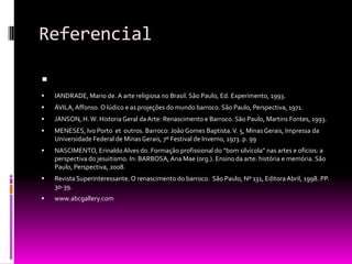 ReferencialIANDRADE, Mario de. A arte religiosa no Brasil. São Paulo, Ed. Experimento, 1993.ÁVILA, Affonso. O lúdico e as projeções do mundo barroco. São Paulo, Perspectiva, 1971.JANSON, H. W. Historia Geral da Arte: Renascimento e Barroco. São Paulo, Martins Fontes, 1993.MENESES, Ivo Porto  et  outros. Barroco: João Gomes Baptista. V. 5, Minas Gerais, Impressa da Universidade Federal de Minas Gerais, 7º Festival de Inverno, 1973. p. 99NASCIMENTO, Erinaldo Alves do. Formação profissional do “bom silvícola” nas artes e ofícios: a perspectiva do jesuitismo. In: BARBOSA, Ana Mae (org.). Ensino da arte: história e memória. São Paulo, Perspectiva, 2008.Revista Superinteressante. O renascimento do barroco.  São Paulo, Nº 131, Editora Abril, 1998. PP. 30-39.www.abcgallery.com