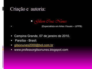 Criação e  autoria:Gilson Cruz Nunes                                           (Especialista em Artes Visuais – UFPB)Campina Grande, 07 de janeiro de 2010. Paraíba - Brasil.gilsonunes2000@bol.com.brwww.professorgilsonunes.blogspot.com