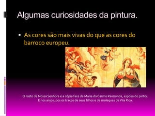 Algumas curiosidades da pintura.As cores são mais vivas do que as cores do barroco europeu. O rosto de Nossa Senhora é a cópia face de Maria do Carmo Raimunda, esposa do pintor. E nos anjos, pos os traços de seus filhos e de moleques de Vila Rica.