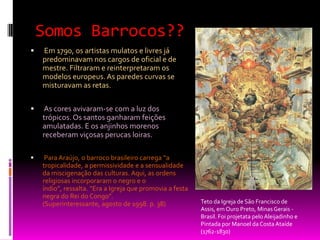 Somos Barrocos?? Em 1790, os artistas mulatos e livres já predominavam nos cargos de oficial e de mestre. Filtraram e reinterpretaram os modelos europeus. As paredes curvas se misturavam as retas. As cores avivaram-se com a luz dos trópicos. Os santos ganharam feições amulatadas. E os anjinhos morenos receberam viçosas perucas loiras. Para Araújo, o barroco brasileiro carrega “a tropicalidade, a permissividade e a sensualidade da miscigenação das culturas. Aqui, as ordens religiosas incorporaram o negro e o índio”, ressalta. “Era a Igreja que promovia a festa negra do Rei do Congo”. (Superinteressante, agosto de 1998. p. 38)Teto da Igreja de São Francisco de Assis, em Ouro Preto, Minas Gerais - Brasil. Foi projetata pelo Aleijadinho e Pintada por Manoel da Costa Ataíde (1762-1830)