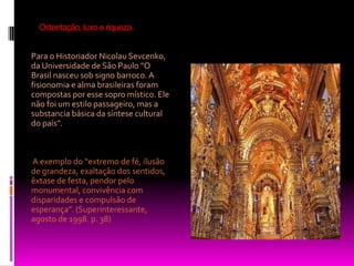 Ostentação, luxo e riqueza.Para o Historiador Nicolau Sevcenko, da Universidade de São Paulo “O Brasil nasceu sob signo barroco. A fisionomia e alma brasileiras foram compostas por esse sopro místico. Ele não foi um estilo passageiro, mas a substancia básica da síntese cultural do país”.  A exemplo do “extremo de fé, ilusão de grandeza, exaltação dos sentidos, êxtase de festa, pendor pelo monumental, convivência com disparidades e compulsão de esperança”. (Superinteressante, agosto de 1998. p. 38) 