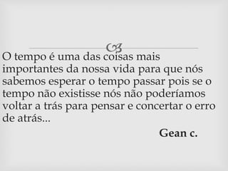  
O tempo é uma das coisas mais 
importantes da nossa vida para que nós 
sabemos esperar o tempo passar pois se o 
tempo não existisse nós não poderíamos 
voltar a trás para pensar e concertar o erro 
de atrás... 
Gean c. 
 
