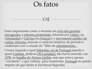Os fatos 
 
 Fatos importantes como: o término do ciclo das grandes 
navegações; a reforma protestante, liderada por Lutero na 
(Alemanha) e Calvino (na França) e o movimento católico de 
contra- reforma, marcam o contexto histórico do período e 
colaboram com a criação do “Mito do sebastianismo . 
 Crença segundo a qual Sebastião, rei de Portugal (aquele a 
quem Camões dedicou OS Lusíadas), não havia morrido, em 
1578, na batalha de Alcácer Quibir, mas que estava apenas 
“encoberto” e que voltaria para transforma Portugal no quinto 
império de que falam as Escrituras Sagradas. 
 