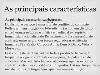 As principais características 
As principais características barrocas: 
 Dualismo: o barroco é uma arte do conflito, do contraste. 
Reflete a intensificação do bifrontismo ( o homem dividido 
entre herança religiosa e mística e medieval e o espírito 
humanista, racionalista do Renascimento).È a expressão do 
contraste entre as grandes forças reguladoras existência 
humana : Fé x Razão; Corpo x Alma; Deus X Diabo; Vida x 
Morte etc... 
 Esse contraste será visível em toda a produção barroca, é 
frequente o jogo , o contraste de imagens, de palavras e de 
conceitos. Mas o artista barroco não deseja apenas expor os 
contrários, ele quer conciliá-lós, intrega-los. Daí ser frequente o 
uso de figuras de linguagens que buscam essa função . 
 