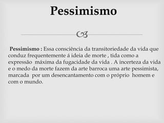 Pessimismo 
 
 Pessimismo : Essa consciência da transitoriedade da vida que 
conduz frequentemente á ideia de morte , tida como a 
expressão máxima da fugacidade da vida . A incerteza da vida 
e o medo da morte fazem da arte barroca uma arte pessimista, 
marcada por um desencantamento com o próprio homem e 
com o mundo. 
 
