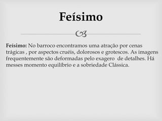 Feísimo 
 
 Feísimo: No barroco encontramos uma atração por cenas 
trágicas , por aspectos cruéis, dolorosos e grotescos. As imagens 
frequentemente são deformadas pelo exagero de detalhes. Há 
messes momento equilíbrio e a sobriedade Clássica. 
 