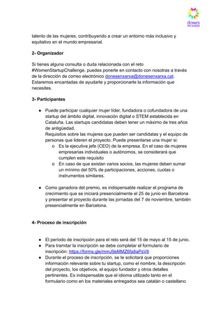 talento de las mujeres, contribuyendo a crear un entorno más inclusivo y
equitativo en el mundo empresarial.
2- Organizador
Si tienes alguna consulta o duda relacionada con el reto
#WomenStartupChallenge, puedes ponerte en contacto con nosotras a través
de la dirección de correo electrónico donesenxarxa@donesenxarxa.cat.
Estaremos encantadas de ayudarte y proporcionarte la información que
necesites.
3- Participantes
●​ Puede participar cualquier mujer líder, fundadora o cofundadora de una
startup del ámbito digital, innovación digital o STEM establecida en
Cataluña. Las startups candidatas deben tener un máximo de tres años
de antigüedad.
Requisitos sobre las mujeres que pueden ser candidatas y el equipo de
personas que lideren el proyecto. Puede presentarse una mujer si:
o​ Es la ejecutiva jefe (CEO) de la empresa. En el caso de mujeres
empresarias individuales o autónomos, se considerará que
cumplen este requisito
o​ En caso de que existan varios socios, las mujeres deben sumar
un mínimo del 50% de participaciones, acciones, cuotas o
instrumentos similares.
●​ Como ganadora del premio, es indispensable realizar el programa de
crecimiento que se iniciará presencialmente el 25 de junio en Barcelona
y presentar el proyecto durante las jornadas del 7 de noviembre, también
presencialmente en Barcelona.
4- Proceso de inscripción​
●​ El período de inscripción para el reto será del 15 de mayo al 15 de junio.
●​ Para tramitar la inscripción se debe completar el formulario de
inscripción: https://forms.gle/mmJ9eMMZ6fa8aPsV6
●​ Durante el proceso de inscripción, se te solicitará que proporciones
información relevante sobre tu startup, como el nombre, la descripción
del proyecto, los objetivos, el equipo fundador y otros detalles
pertinentes. Es indispensable que el idioma utilizado tanto en el
formulario como en los materiales entregados sea catalán o castellano
 