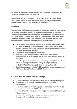 resultados de la evaluación determinarán las 10 finalistas y, finalmente, la
ganadora del #WomenStartupChallenge.
Se valorará el esfuerzo, la innovación y el potencial de crecimiento de las
participantes, brindando una oportunidad justa y equitativa para todas las
mujeres líderes de startups que formen parte del reto.
6- Premios
Participación en el Programa de crecimiento (formación, liderazgo y mentoring).
Las mujeres seleccionadas tendrán acceso a una formación de 50 horas,
centrada en el liderazgo, la transformación digital y la inteligencia artificial. El
programa de esta formación, diseñado por y para mujeres, tiene como objetivo
ofrecer herramientas para superar los obstáculos digitales en el mundo del
emprendimiento y aumentar la competitividad de las startups.
●​ Visibilización de las Startups a través de un espacio dedicado en la web
de Dones en Xarxa y campaña de promoción a través de sus redes
sociales, mediante dos vídeos por startup donde se presenta la iniciativa
y la mujer referente de la startup.
●​ Sesiones de mentoring grupal e individual.
●​ Presentar su proyecto presencialmente durante las Jornadas
Internacionales 2025 en WomenLiderTIC ante otras mujeres líderes de
la industria.
●​ La startup ganadora accederá a una estancia y acompañamiento de seis
meses en un programa de apoyo a mujeres emprendedoras.
●​ La 2ª, 3ª y 4ª clasificadas accederán a un acompañamiento.
●​ Un año de suscripción gratuita (2026) para todas las startups ganadoras
del Women Startup Challenge a 22@Network.
7- Fechas clave del Women Startup Challenge
●​ La fecha límite para enviar la candidatura será el domingo 15 de junio.
●​ El miércoles 18 de junio se darán a conocer las 10 mujeres
seleccionadas.
●​ La primera sesión de mentoring grupal se realizará el miércoles 25 de
junio en formato online de 17:30 a 19:00 h.
●​ Las mentorías individuales se podrán programar entre el 30 de junio y el
9 de septiembre.
●​ Las formaciones del programa de crecimiento se realizarán entre el 26
de junio y el 9 de septiembre, de lunes a jueves.
 