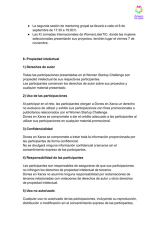 ●​ La segunda sesión de mentoring grupal se llevará a cabo el 8 de
septiembre de 17:30 a 19:00 h.
●​ Las XI Jornadas Internacionales de WomanLíderTIC, donde las mujeres
seleccionadas presentarán sus proyectos, tendrán lugar el viernes 7 de
noviembre.
8- Propiedad intelectual
1) Derechos de autor
Todas las participaciones presentadas en el Women Startup Challenge son
propiedad intelectual de sus respectivas participantes.​
Las participantes conservan los derechos de autor sobre sus proyectos y
cualquier material presentado.
2) Uso de las participaciones
Al participar en el reto, las participantes otorgan a Dones en Xarxa un derecho
no exclusivo de utilizar y exhibir sus participaciones con fines promocionales o
publicitarios relacionados con el Women Startup Challenge.​
Dones en Xarxa se compromete a dar el crédito adecuado a las participantes al
utilizar sus participaciones en cualquier material promocional.
3) Confidencialidad
Dones en Xarxa se compromete a tratar toda la información proporcionada por
las participantes de forma confidencial.​
No se divulgará ninguna información confidencial a terceros sin el
consentimiento expreso de las participantes.
4) Responsabilidad de las participantes
Las participantes son responsables de asegurarse de que sus participaciones
no infringen los derechos de propiedad intelectual de terceros.​
Dones en Xarxa no asumirá ninguna responsabilidad por reclamaciones de
terceros relacionadas con violaciones de derechos de autor u otros derechos
de propiedad intelectual.
5) Uso no autorizado
Cualquier uso no autorizado de las participaciones, incluyendo su reproducción,
distribución o modificación sin el consentimiento expreso de las participantes,
 