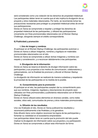 será considerado como una violación de los derechos de propiedad intelectual.​
Las participantes deben tener en cuenta que el reto implica la divulgación de su
proyecto y otros materiales relacionados. Por tanto, se recomienda tomar las
precauciones necesarias para proteger su propiedad intelectual antes de enviar
sus participaciones.​
Dones en Xarxa se compromete a respetar y proteger los derechos de
propiedad intelectual de las participantes, y utilizará las participaciones
únicamente con fines promocionales relacionados con el Women Startup
Challenge, otorgando siempre el crédito correspondiente.
6) Publicidad y promoción
​ i. Uso de imagen y nombres​
Al participar en el Women Startup Challenge, las participantes autorizan a
Dones en Xarxa a utilizar imágenes, nombres y logotipos en materiales
promocionales relacionados con el reto.​
Dones en Xarxa se compromete a utilizar dichas imágenes y nombres con
respeto y consideración, y a reconocer debidamente a las participantes.
​ ii. Divulgación de la información​
Dones en Xarxa se reserva el derecho de divulgar información sobre las
participantes y sus proyectos a los medios de comunicación, colaboradores y
patrocinadores, con la finalidad de promover y difundir el Women Startup
Challenge.​
La divulgación de información se realizará de manera cuidadosa y respetando
la privacidad de las participantes en la medida de lo posible.
​ iii. Consentimiento para la promoción​
Al participar en el reto, las participantes aceptan dar su consentimiento para
que sus nombres, imágenes, logotipos y descripciones de proyecto sean
utilizados con fines promocionales y publicitarios relacionados con el Women
Startup Challenge.​
Dones en Xarxa utilizará estos elementos en diversos canales, como redes
sociales, sitios web, comunicados de prensa y otros materiales promocionales.
​ iv. Difusión de los resultados​
Una vez finalizado el reto, Dones en Xarxa publicará los resultados y
reconocerá públicamente a las finalistas y a la ganadora.​
Esta difusión tiene como objetivo reconocer los logros de las participantes y
fomentar su visibilidad en el ecosistema emprendedor.​
Las participantes deben tener en cuenta que la promoción del reto puede
implicar la divulgación de información sobre sus proyectos y su participación.​
Dones en Xarxa se compromete a utilizar esta información de forma
 